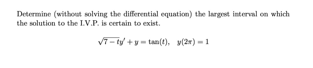 Determine (without solving the differential equation) the largest interval on which
the solution to the I.V.P. is certain to exist.
V7 – ty' + y = tan(t), y(27) = 1
