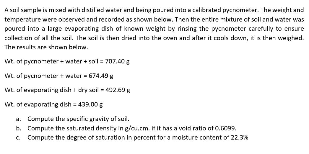 A soil sample is mixed with distilled water and being poured into a calibrated pycnometer. The weight and
temperature were observed and recorded as shown below. Then the entire mixture of soil and water was
poured into a large evaporating dish of known weight by rinsing the pycnometer carefully to ensure
collection of all the soil. The soil is then dried into the oven and after it cools down, it is then weighed.
The results are shown below.
Wt. of pycnometer + water + soil = 707.40 g
Wt. of pycnometer + water = 674.49 g
Wt. of evaporating dish + dry soil = 492.69 g
Wt. of evaporating dish = 439.00 g
a. Compute the specific gravity of soil.
b. Compute the saturated density in g/cu.cm. if it has a void ratio of 0.6099.
c. Compute the degree of saturation in percent for a moisture content of 22.3%
