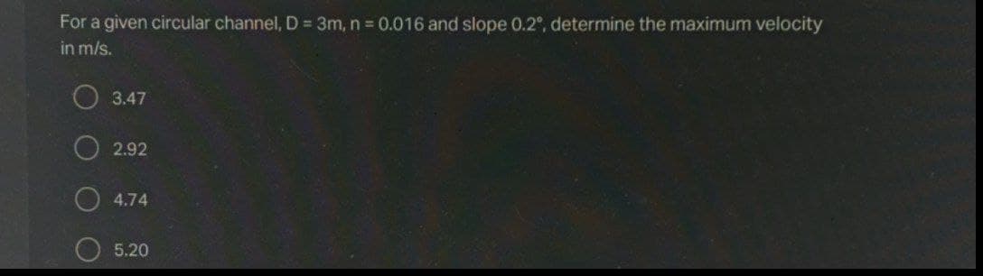 For a given circular channel, D = 3m, n 0.016 and slope 0.2°, determine the maximum velocity
in m/s.
O 3.47
O 2.92
4.74
5.20
