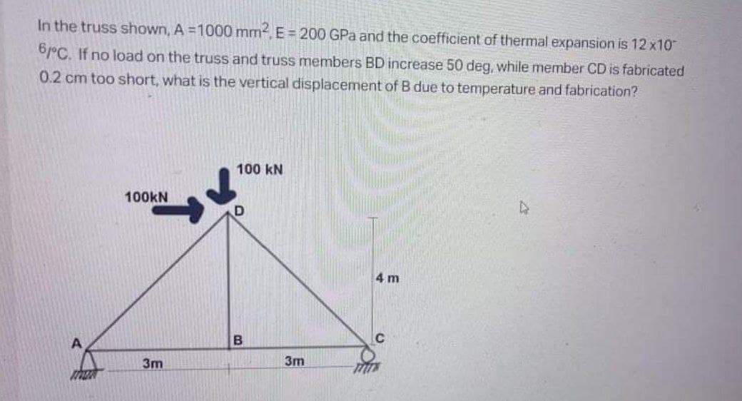 In the truss shown, A =1000 mm, E = 200 GPa and the coefficient of thermal expansion is 12 x10
6°C. If no load on the truss and truss members BD increase 50 deg, while member CD is fabricated
0.2 cm too short, what is the vertical displacement of B due to temperature and fabrication?
100 kN
100KN
4 m
3m
3m
