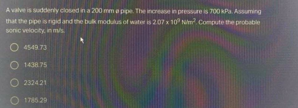 A valve is suddenly closed in a 200 mm ø pipe. The increase in pressure is 700 kPa. Assuming
that the pipe is rigid and the bulk modulus of water is 2.07 x 10 N/m. Compute the probable
sonic velocity, in m/s.
O4549.73
O 1438.75
O 2324.21
O 1785.29
