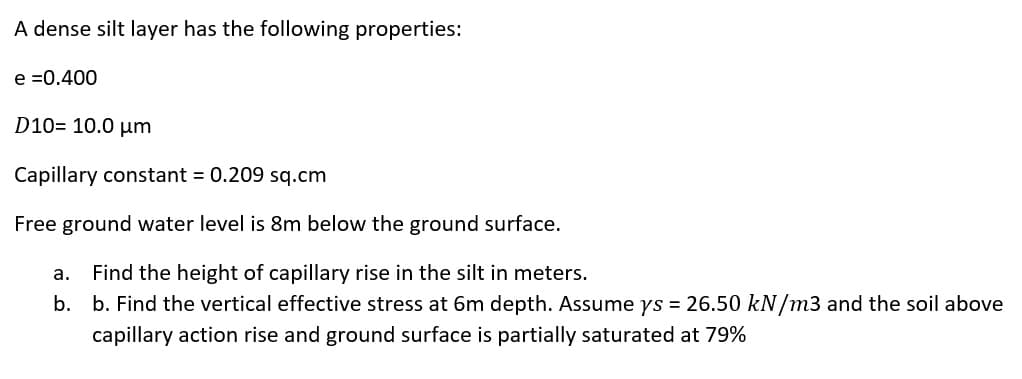 A dense silt layer has the following properties:
e =0.400
D10= 10.0 µm
Capillary constant = 0.209 sq.cm
Free ground water level is 8m below the ground surface.
а.
Find the height of capillary rise in the silt in meters.
b. b. Find the vertical effective stress at 6m depth. Assume ys = 26.50 kN/m3 and the soil above
capillary action rise and ground surface is partially saturated at 79%
