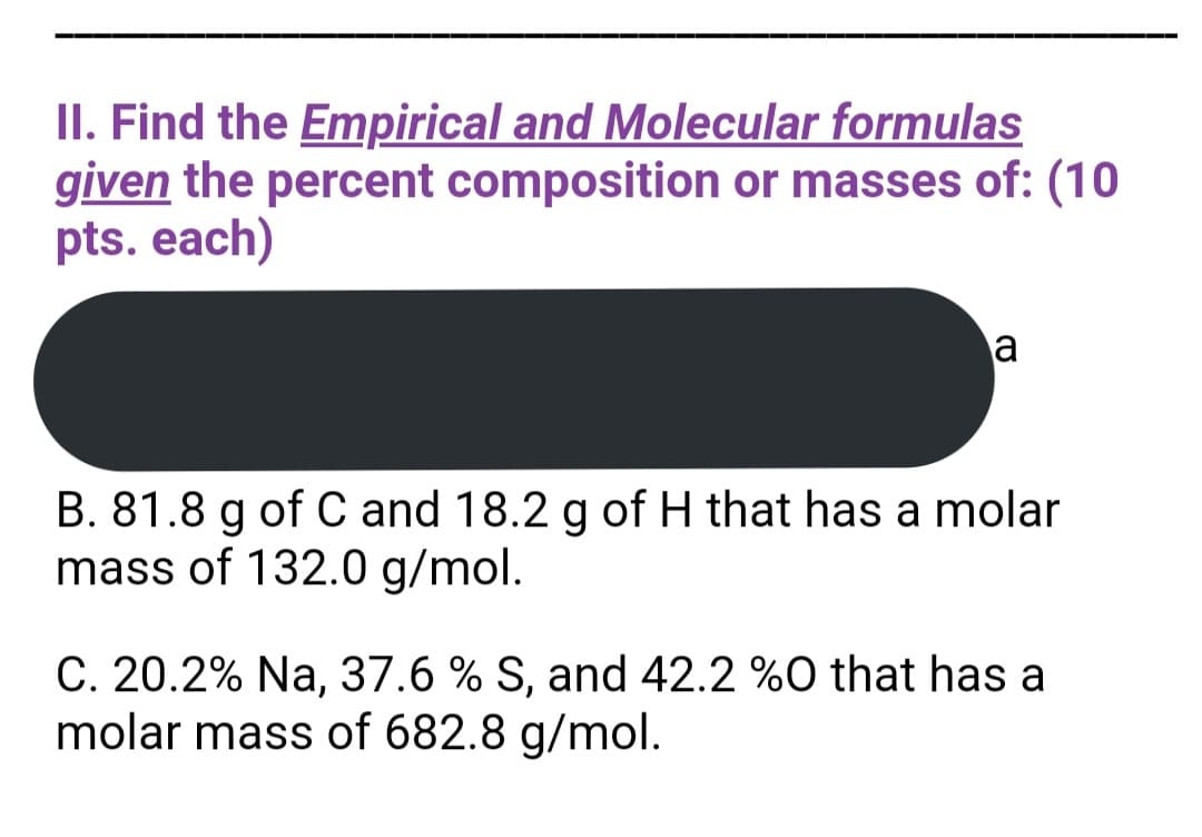 II. Find the Empirical and Molecular formulas
given the percent composition or masses of: (10
pts. each)
a
B. 81.8 g of C and 18.2 g of H that has a molar
mass of 132.0 g/mol.
C. 20.2% Na, 37.6 % S, and 42.2 %0 that has a
molar mass of 682.8 g/mol.