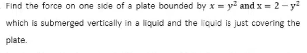 Find the force on one side of a plate bounded by x = y² and x = 2 - y²
which is submerged vertically in a liquid and the liquid is just covering the
plate.