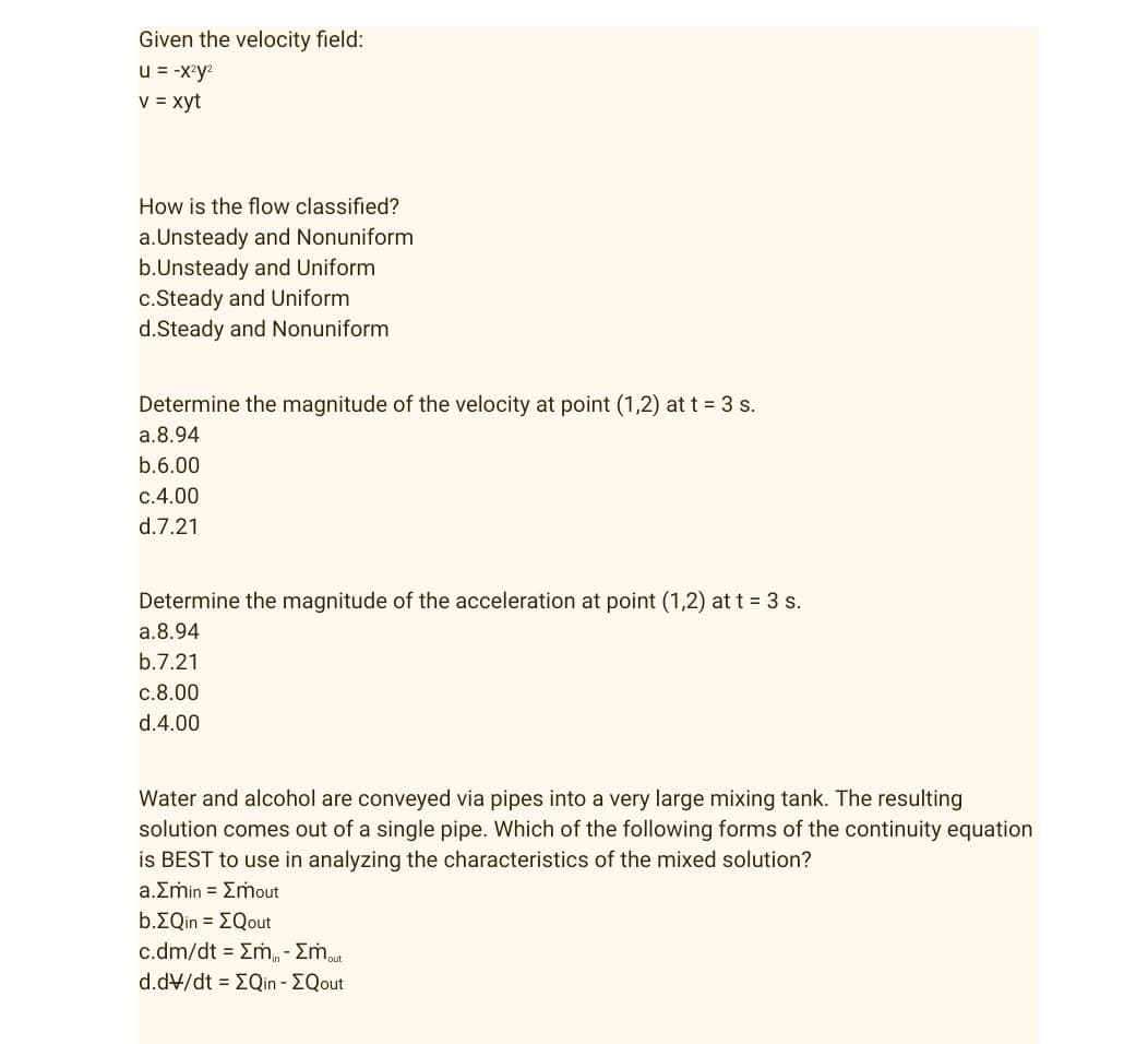 Given the velocity field:
u = -x²y²
v = xyt
How is the flow classified?
a.Unsteady and Nonuniform
b.Unsteady and Uniform
c.Steady and Uniform
d.Steady and Nonuniform
Determine the magnitude of the velocity at point (1,2) at t = 3 s.
a.8.94
b.6.00
c.4.00
d.7.21
Determine the magnitude of the acceleration at point (1,2) at t = 3 s.
a.8.94
b.7.21
c.8.00
d.4.00
Water and alcohol are conveyed via pipes into a very large mixing tank. The resulting
solution comes out of a single pipe. Which of the following forms of the continuity equation
is BEST to use in analyzing the characteristics of the mixed solution?
a.Emin = Emout
b.EQin = EQout
c.dm/dt = Σm - Σmout
d.dv/dt = [Qin - EQout