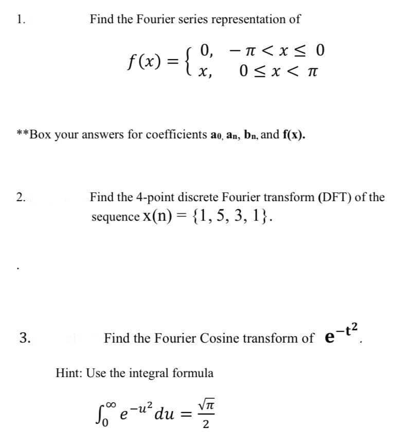 1.
Find the Fourier series representation of
f(x) = { x ²
0,
-π < x≤ 0
0<x< π
X,
**Box your answers for coefficients ao, an, bn, and f(x).
2.
3.
Find the 4-point discrete Fourier transform (DFT) of the
sequence x(n) = {1, 5, 3, 1}.
Find the Fourier Cosine transform of e-t²
Hint: Use the integral formula
√√π
So e-u² du =
2
