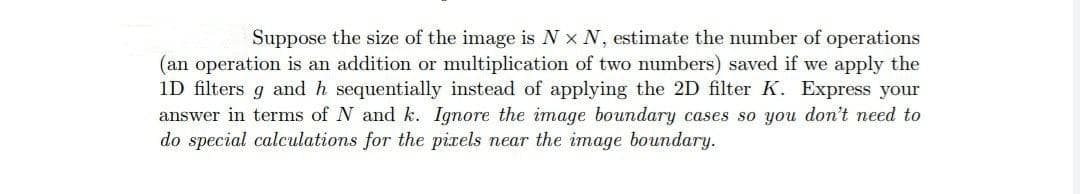 Suppose the size of the image is N x N, estimate the number of operations
(an operation is an addition or multiplication of two numbers) saved if we apply the
1D filters g and h sequentially instead of applying the 2D filter K. Express your
answer in terms of N and k. Ignore the image boundary cases so you don't need to
do special calculations for the pixels near the image boundary.
