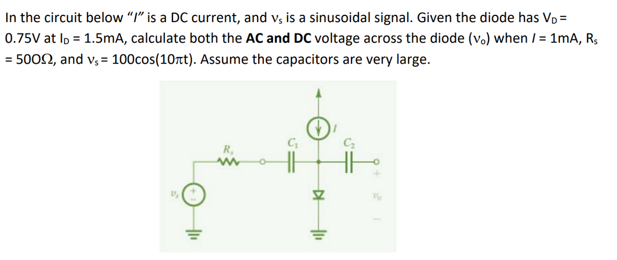 In the circuit below "I" is a DC current, and vs is a sinusoidal signal. Given the diode has V₁ =
0.75V at l = 1.5mA, calculate both the AC and DC voltage across the diode (v.) when / = 1mA, R₁
= 50022, and v₁ = 100cos(10лt). Assume the capacitors are very large.
21
+1₁
R,
▷
"