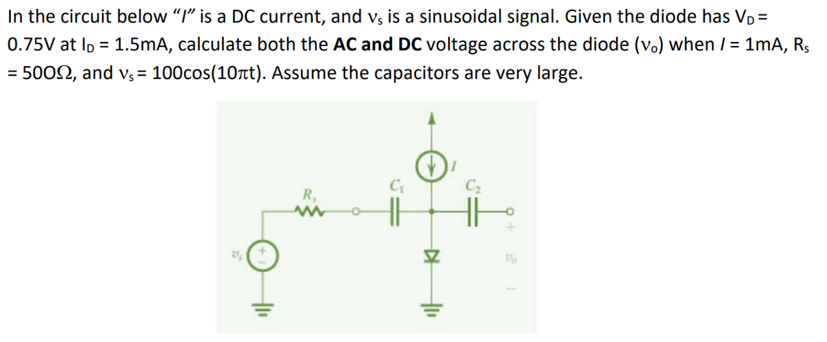 In the circuit below "I" is a DC current, and vs is a sinusoidal signal. Given the diode has VD=
0.75V at ID = 1.5mA, calculate both the AC and DC voltage across the diode (v.) when / = 1mA, R₁
50092, and vs = 100cos(10ft). Assume the capacitors are very large.
=
+₁₁
R₂
w
15
▷ |11