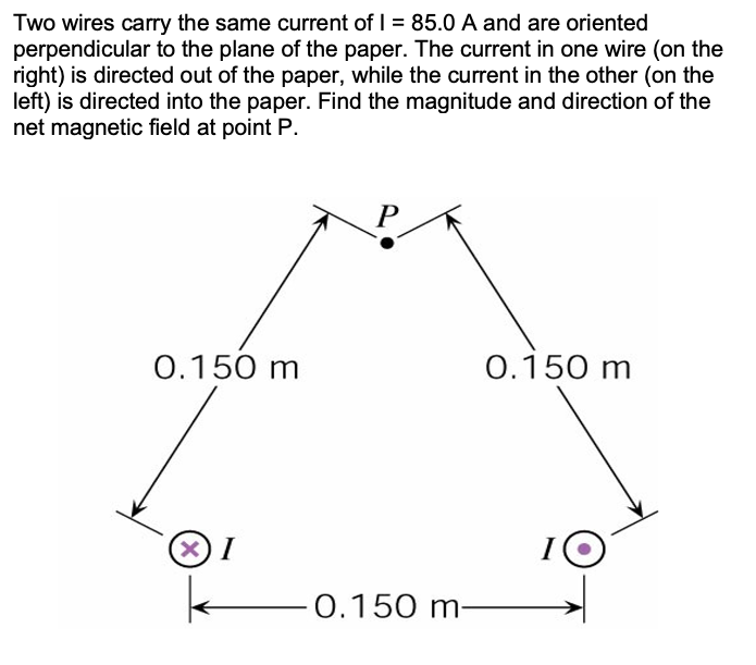 Two wires carry the same current of I = 85.0 A and are oriented
perpendicular to the plane of the paper. The current in one wire (on the
right) is directed out of the paper, while the current in the other (on the
left) is directed into the paper. Find the magnitude and direction of the
net magnetic field at point P.
0.150 m
0.150 m
X)I
0.150 m-
