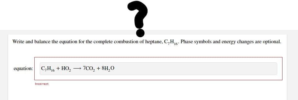 ?
Write and balance the equation for the complete combustion of heptane, C,H₁6. Phase symbols and energy changes are optional.
equation: C₂H16 + HO₂ → 7CO₂ + 8H₂0
Incorrect
