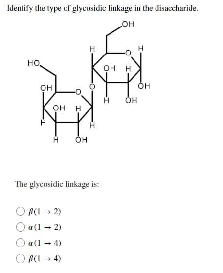 Identify the type of glycosidic linkage in the disaccharide.
_OH
Н
HO.
OH
Кон
Н
OH
The glycosidic linkage is:
B(1 → 2)
O a(1 → 2)
a (1 → 4)
B(1 → 4)
Н
Н
OH Н
Н
OH
OH