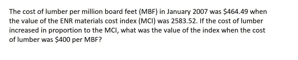 The cost of lumber per million board feet (MBF) in January 2007 was $464.49 when
the value of the ENR materials cost index (MCI) was 2583.52. If the cost of lumber
increased in proportion to the MCI, what was the value of the index when the cost
of lumber was $400 per MBF?
