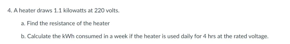 4. A heater draws 1.1 kilowatts at 220 volts.
a. Find the resistance of the heater
b. Calculate the kWh consumed in a week if the heater is used daily for 4 hrs at the rated voltage.
