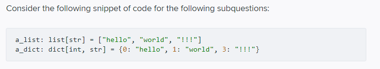 Consider the following snippet of code for the following subquestions:
a_list: list[str] = ["hello", "world", "!!!"]
a_dict: dict[int, str] = {0: "hello", 1: "world", 3: "!!!"}
%3D
