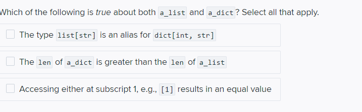 Which of the following is true about both a_list and a_dict? Select all that apply.
The type list[str] is an alias for dict[int, str]
The len of a_dict is greater than the len of a_list
Accessing either at subscript 1, e.g., [1] results in an equal value
