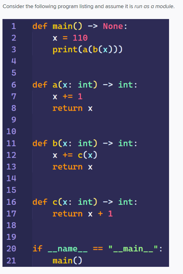 Consider the following program listing and assume it is run as a module.
1
def main() -> None:
2
х3D 110
3
print(a(b(x)))
4
5
6
def a(x: int) -> int:
х +3 1
8.
return x
10
11
def b(x: int) -> int:
12
x += c(x)
13
return x
14
15
16
def c(x: int) -> int:
17
return x + 1
18
19
20
if -_name__ == "_main__":
21
main()
