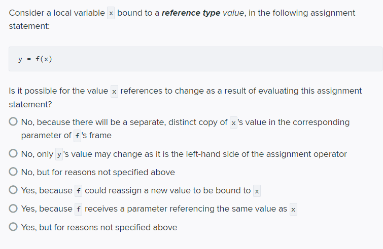 Consider a local variable x bound to a reference type value, in the following assignment
statement:
y = f(x)
Is it possible for the value x references to change as a result of evaluating this assignment
statement?
O No, because there will be a separate, distinct copy of x's value in the corresponding
parameter of f 's frame
O No, only y 's value may change as it is the left-hand side of the assignment operator
O No, but for reasons not specified above
O Yes, because f could reassign a new value to be bound to x
O Yes, because f receives a parameter referencing the same value as x
O Yes, but for reasons not specified above
