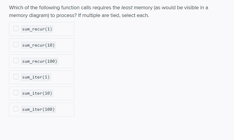 Which of the following function calls requires the least memory (as would be visible in a
memory diagram) to process? If multiple are tied, select each.
sum_recur(1)
sum_recur(10)
sum_recur(100)
sum_iter(1)
sum_iter(10)
sum_iter(100)
