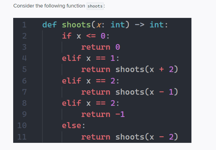 Consider the following function shoots :
def shoots(x: int) -> int:
if x <= 0:
return 0
4
elif x == 1:
return shoots(x + 2)
6
elif x == 2:
return shoots(x - 1)
80
elif x == 2:
9.
return -1
10
else:
11
return shoots(x - 2)
2 3
