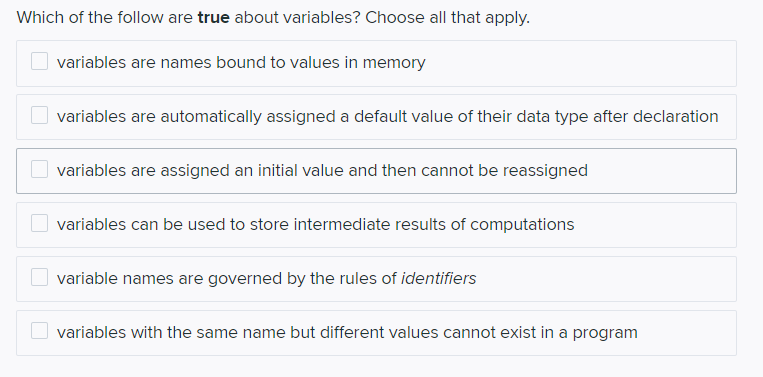 Which of the follow are true about variables? Choose all that apply.
variables are names bound to values in memory
variables are automatically assigned a default value of their data type after declaration
variables are assigned an initial value and then cannot be reassigned
variables can be used to store intermediate results of computations
variable names are governed by the rules of identifiers
variables with the same name but different values cannot exist in a program
