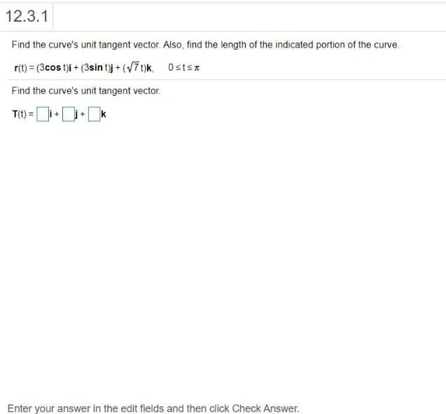 12.3.1
Find the curve's unit tangent vector. Also, find the length of the indicated portion of the curve.
r(t) = (3cos t)i + (3sin t)j + (/7 t)k, Ostsn
Find the curve's unit tangent vector.
T(1) = [
+
Enter your answer in the edit fields and then click Check Answer.

