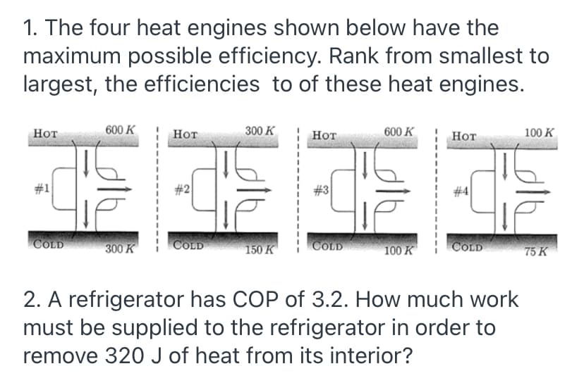 1. The four heat engines shown below have the
maximum possible efficiency. Rank from smallest to
largest, the efficiencies to of these heat engines.
Нот
600 K
Нот
300 K
Нот
600 K
Нот
100 K
#1
#2
#4
300 K
COLD
150 K
COLD
COLD
100 K
COLD
75 К
2. A refrigerator has COP of 3.2. How much work
must be supplied to the refrigerator in order to
remove 320 J of heat from its interior?
