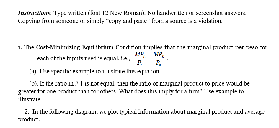 Instructions: Type written (font 12 New Roman). No handwritten or screenshot answers.
Copying from someone or simply “copy and paste" from a source is a violation.
1. The Cost-Minimizing Equilibrium Condition implies that the marginal product per peso for
MP. МP
each of the inputs used is equal. i.e.,
Px
(a). Use specific example to illustrate this equation.
(b). If the ratio in # 1 is not equal, then the ratio of marginal product to price would be
greater for one product than for others. What does this imply for a firm? Use example to
illustrate.
2. In the following diagram, we plot typical information about marginal product and average
product.
