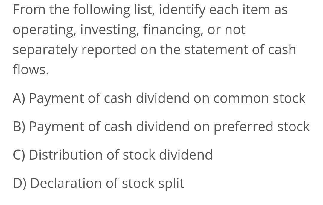 From the following list, identify each item as
operating, investing, financing, or not
separately reported on the statement of cash
flows.
A) Payment of cash dividend on common stock
B) Payment of cash dividend on preferred stock
C) Distribution of stock dividend
D) Declaration of stock split
