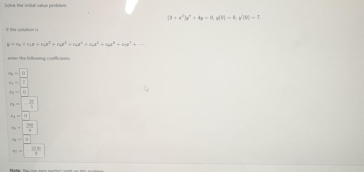 Solve the initial value problem
If the solution is
y=co+C₁ +₂²2 +C32³² + ₁¹ + ₂x³ +C6F³ + C7I² + ....
enter the following coefficients:
CO 0
9
11
3
11
C3
11
C4 = 0
C5 =
3
11
C7=
تراست
28
280
9
0
2240
9
Note: You can earn partial credit on this problem
(3+x²)y" +4y= 0, y(0) = 0, y'(0) = 7.