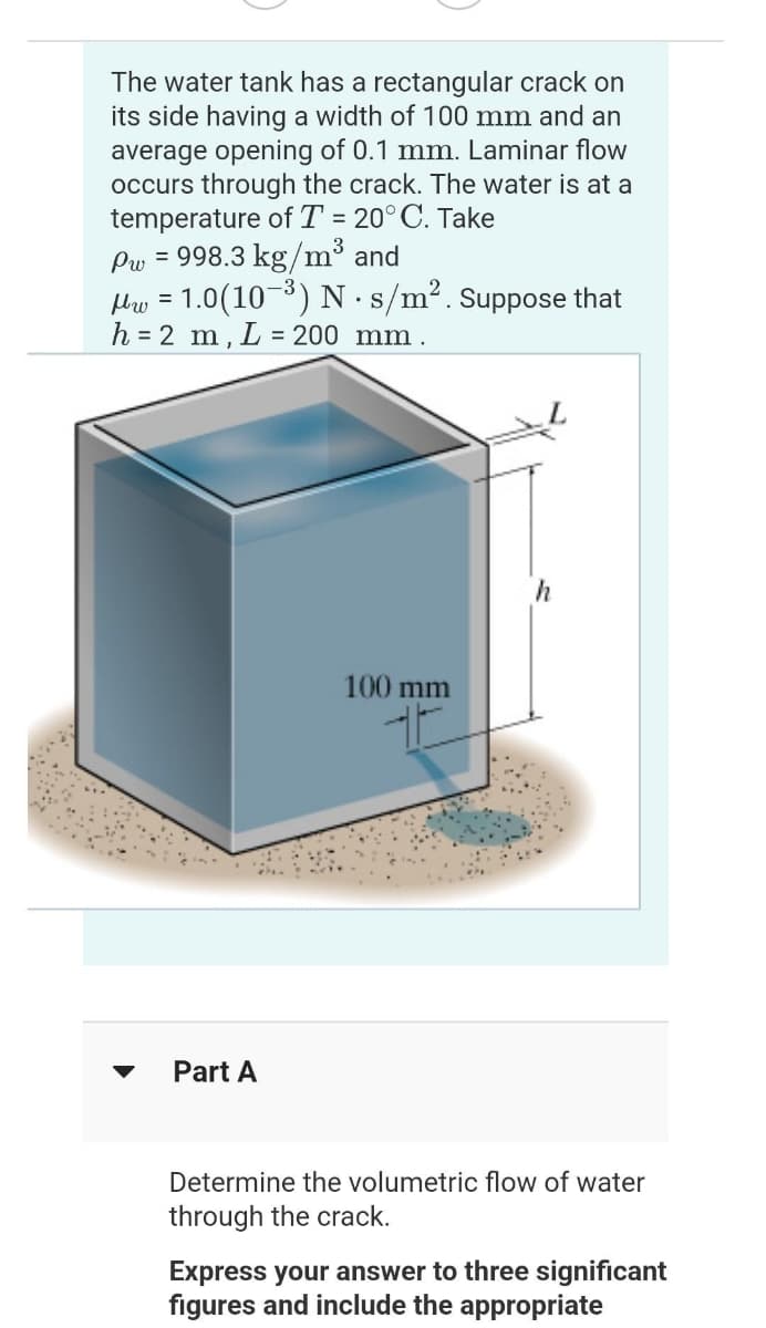 The water tank has a rectangular crack on
its side having a width of 100 mm and an
average opening of 0.1 mm. Laminar flow
occurs through the crack. The water is at a
temperature of T = 20°C. Take
Pw = 998.3 kg/m³ and
μw = 1.0(10-³) N. s/m². Suppose that
h = 2 m, L= = 200 mm.
Part A
100 mm
h
Determine the volumetric flow of water
through the crack.
Express your answer to three significant
figures and include the appropriate