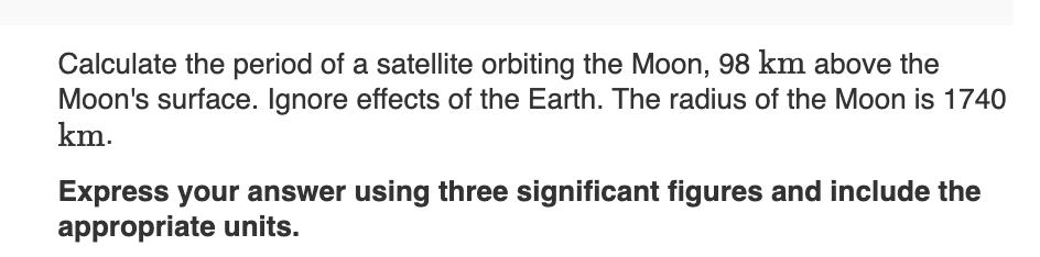 Calculate the period of a satellite orbiting the Moon, 98 km above the
Moon's surface. Ignore effects of the Earth. The radius of the Moon is 1740
km.
Express your answer using three significant figures and include the
appropriate units.
