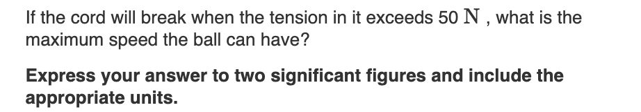 If the cord will break when the tension in it exceeds 50 N , what is the
maximum speed the ball can have?
Express your answer to two significant figures and include the
appropriate units.
