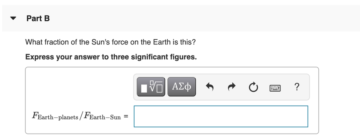 Part B
What fraction of the Sun's force on the Earth is this?
Express your answer to three significant figures.
ΑΣφ
FEarth-planets /FEarth-Sun
