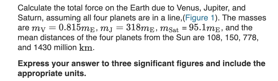 Calculate the total force on the Earth due to Venus, Jupiter, and
Saturn, assuming all four planets are in a line,(Figure 1). The masses
are my
0.815me, mj = 318mE, msat = 95.1mE, and the
mean distances of the four planets from the Sun are 108, 150, 778,
and 1430 million km.
Express your answer to three significant figures and include the
appropriate units.
