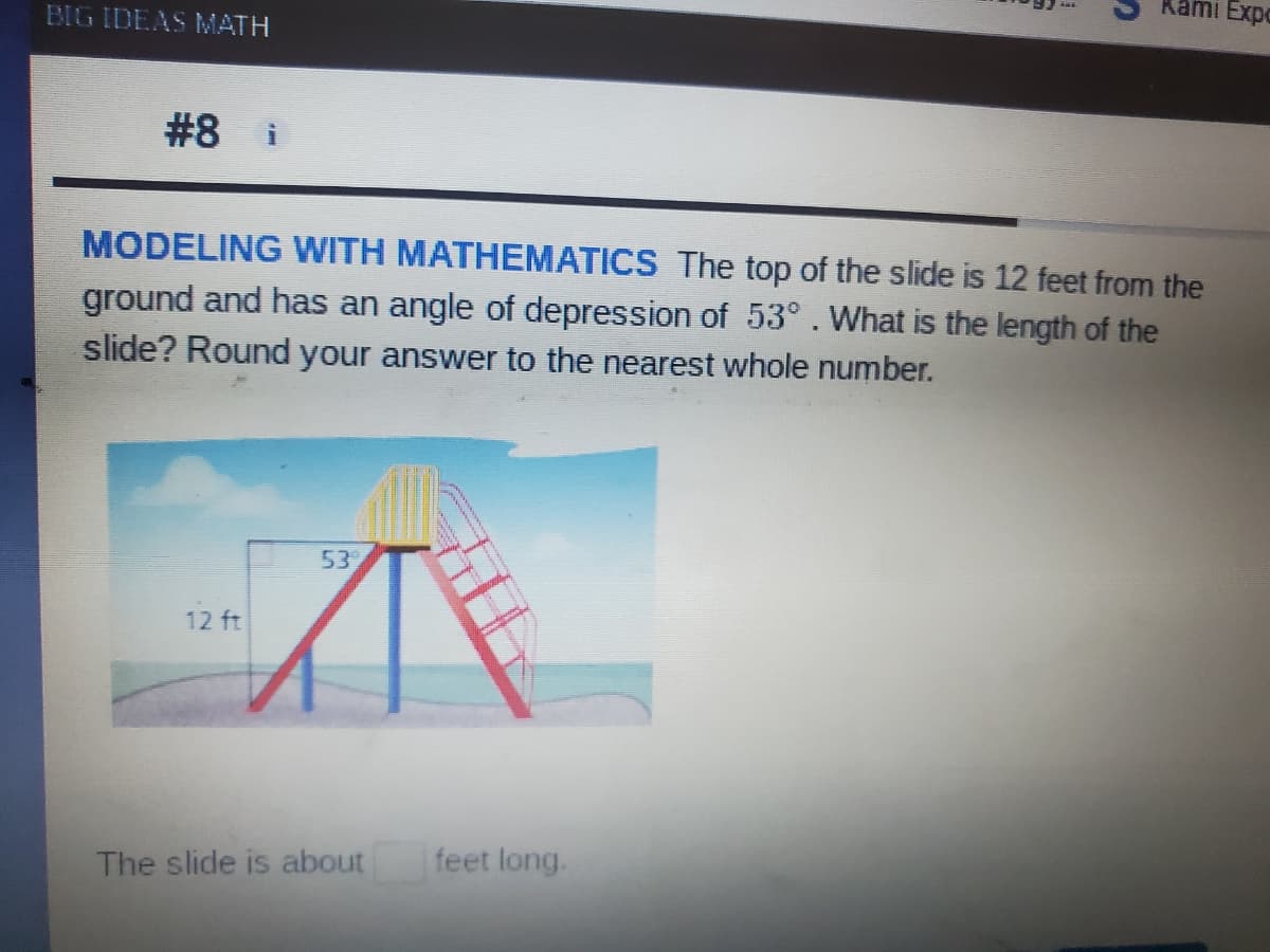Kami Expo
BIG IDEAS MATH
#8 i
MODELING WITH MATHEMATICS The top of the slide is 12 feet from the
ground and has an angle of depression of 53°. What is the length of the
slide? Round your answer to the nearest whole number.
53
12 ft
The slide is about
feet long.