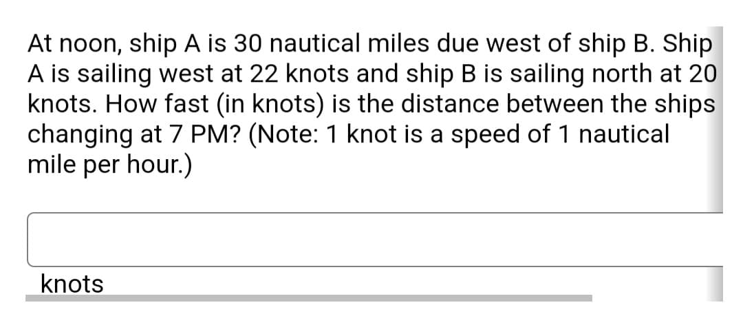 At noon, ship A is 30 nautical miles due west of ship B. Ship
A is sailing west at 22 knots and ship B is sailing north at 20
knots. How fast (in knots) is the distance between the ships
changing at 7 PM? (Note: 1 knot is a speed of 1 nautical
mile per hour.)
knots