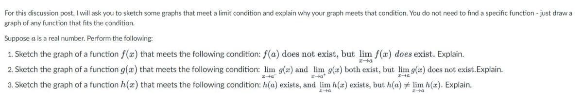 For this discussion post, I will ask you to sketch some graphs that meet a limit condition and explain why your graph meets that condition. You do not need to find a specific function - just draw a
graph of any function that fits the condition.
Suppose a is a real number. Perform the following:
1. Sketch the graph of a function f(x) that meets the following condition: f(a) does not exist, but lim f(x) does exist. Explain.
x→a
2. Sketch the graph of a function g(x) that meets the following condition: lim g(x) and lim g(x) both exist, but lim g(x) does not exist.Explain.
xa
xa
x→a
3. Sketch the graph of a function h(x) that meets the following condition: h(a) exists, and lim h(x) exists, but h(a) # lim h(x). Explain.
x+a