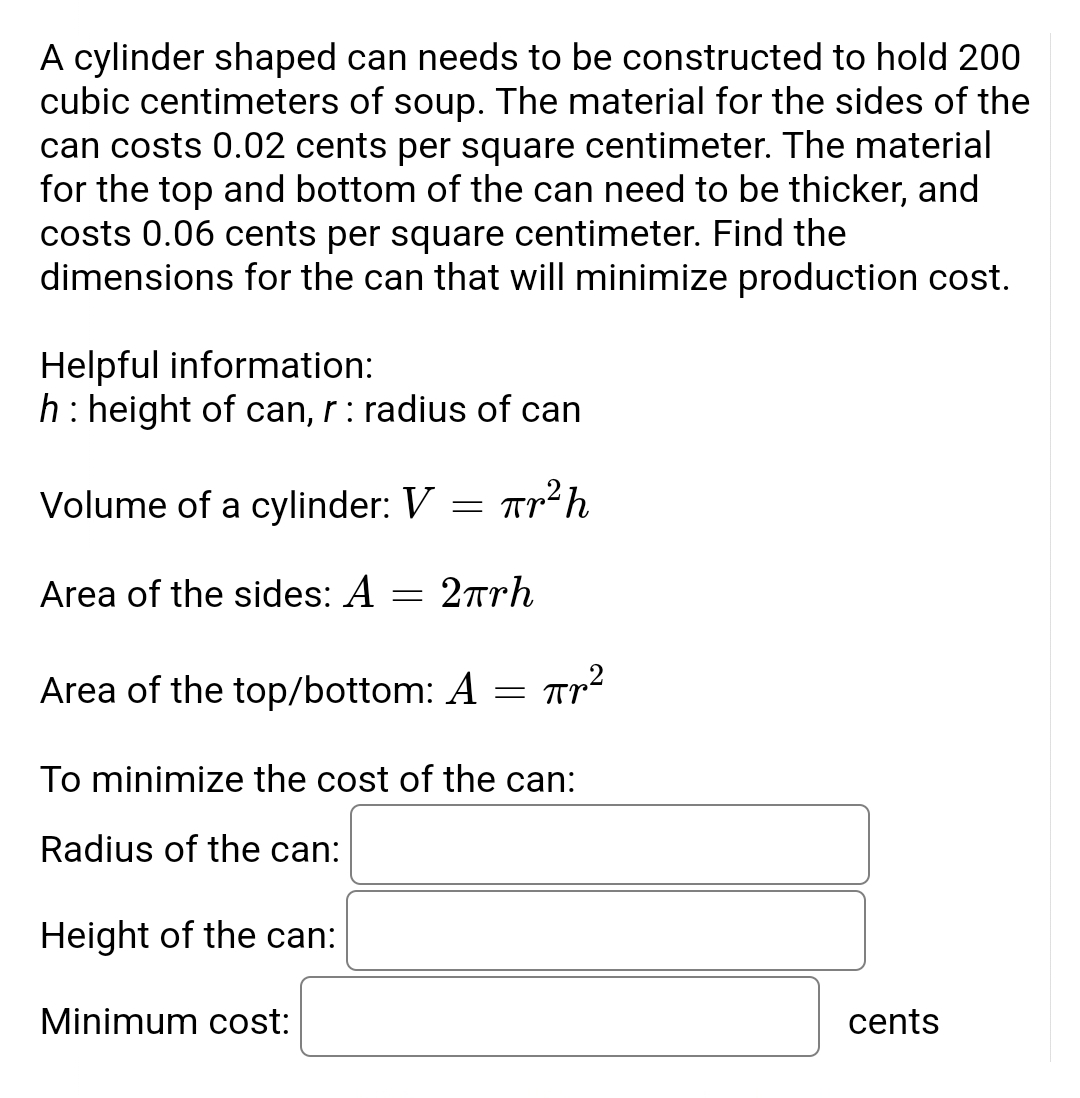 A cylinder shaped can needs to be constructed to hold 200
cubic centimeters of soup. The material for the sides of the
can costs 0.02 cents per square centimeter. The material
for the top and bottom of the can need to be thicker, and
costs 0.06 cents per square centimeter. Find the
dimensions for the can that will minimize production cost.
Helpful information:
h : height of can, r: radius of can
Volume of a cylinder: V πr² h
=
Area of the sides: A
=
2πrh
Area of the top/bottom: A πr²
=
To minimize the cost of the can:
Radius of the can:
Height of the can:
Minimum cost:
cents