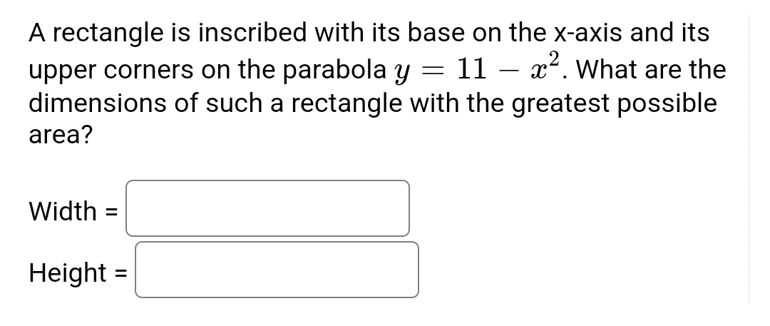 =
A rectangle is inscribed with its base on the x-axis and its
upper corners on the parabola y 11 x². What are the
dimensions of such a rectangle with the greatest possible
area?
Width =
Height =