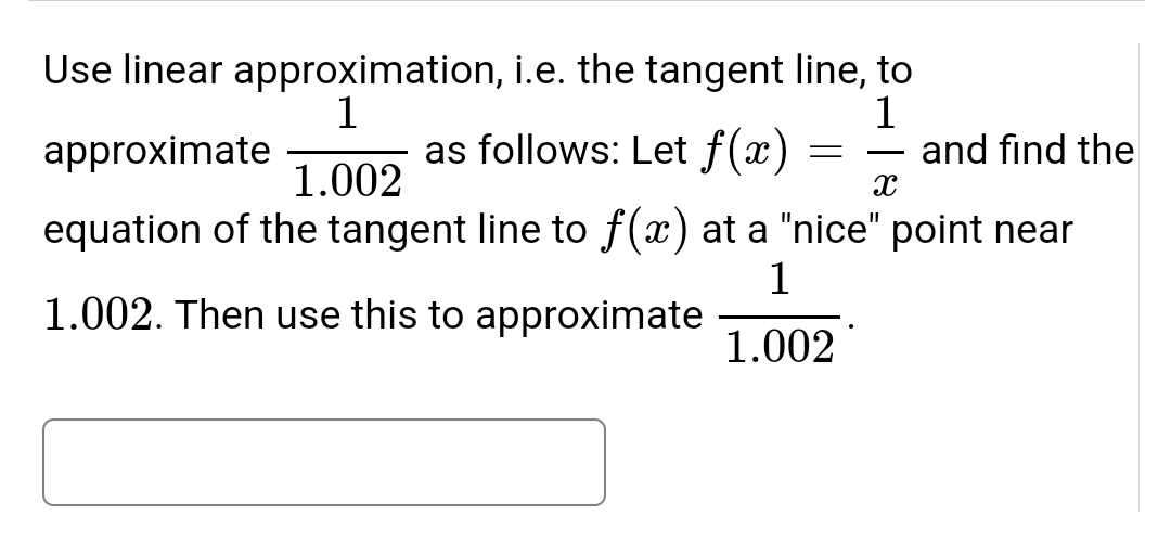 Use linear approximation, i.e. the tangent line, to
1
1
approximate
as follows: Let f(x)
-
and find the
1.002
X
equation of the tangent line to f(x) at a "nice" point near
1
1.002. Then use this to approximate
1.002