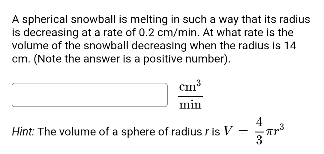 A spherical snowball is melting in such a way that its radius
is decreasing at a rate of 0.2 cm/min. At what rate is the
volume of the snowball decreasing when the radius is 14
cm. (Note the answer is a positive number).
cm'
min
Hint: The volume of a sphere of radius r is V
4
=
Прв
3