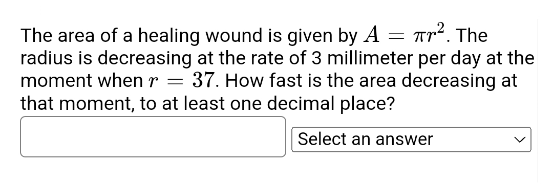 Tr². The
The area of a healing wound is given by A
radius is decreasing at the rate of 3 millimeter per day at the
moment when r = 37. How fast is the area decreasing at
that moment, to at least one decimal place?
Select an answer