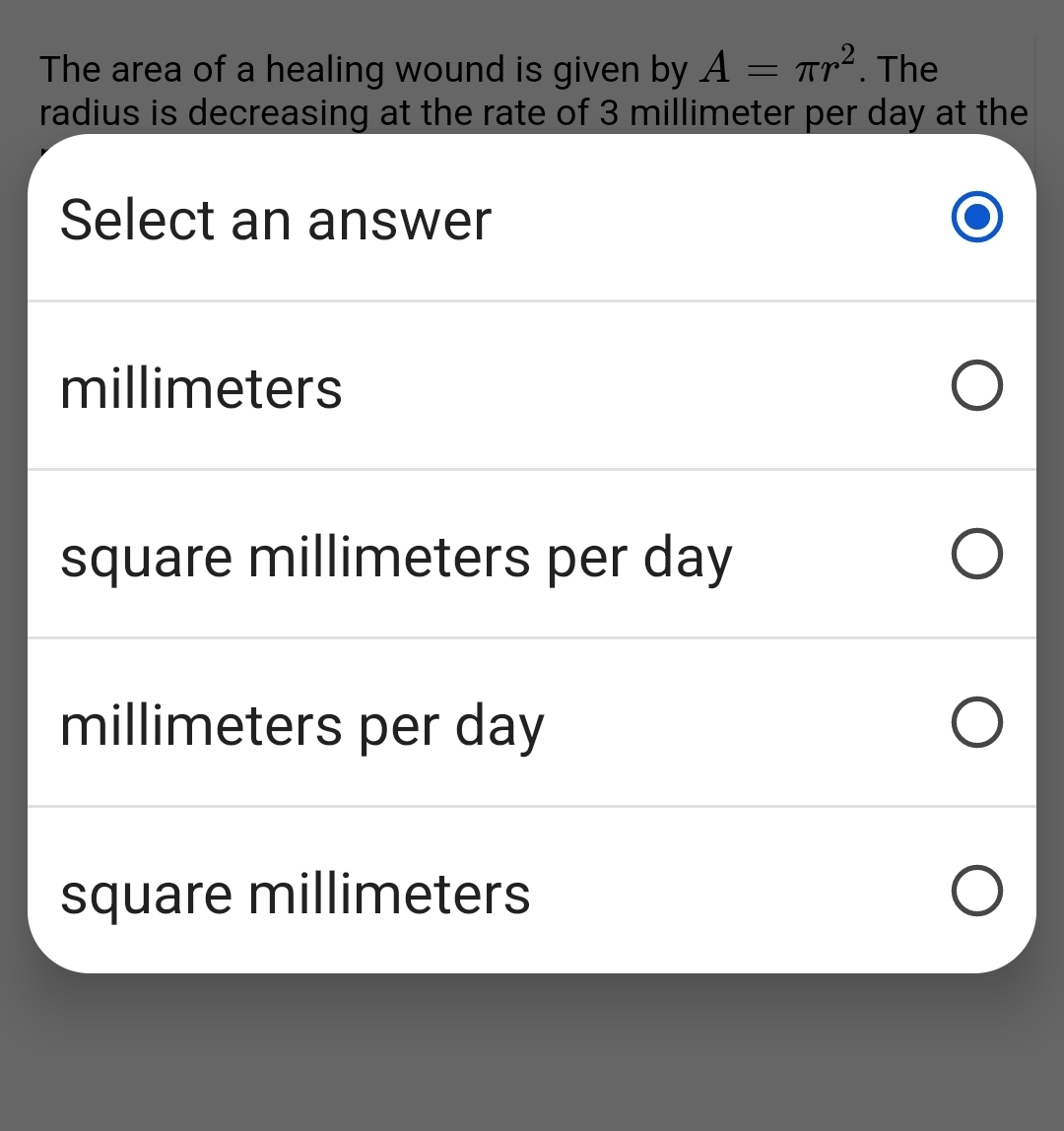 The area of a healing wound is given by A
Tr². The
=
radius is decreasing at the rate of 3 millimeter per day at the
Select an answer
millimeters
square millimeters per day
O
millimeters per day
square millimeters