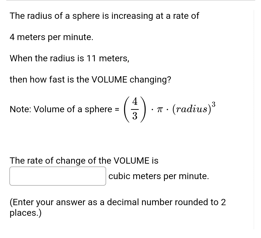 The radius of a sphere is increasing at a rate of
4 meters per minute.
When the radius is 11 meters,
then how fast is the VOLUME changing?
4
Note: Volume of a sphere =
π •
(radius) ³
3
The rate of change of the VOLUME is
cubic meters per minute.
(Enter your answer as a decimal number rounded to 2
places.)