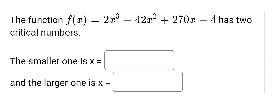 The function f(x) = 2x³ - 42x² + 270x - 4 has two
critical numbers.
The smaller one is x =
and the larger one is x =