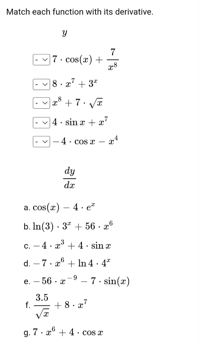 Match each function with its derivative.
f.
Y
-7.cos(x) +
V
7
8.x² + 3x
X
x³ + 7. √x
8
4. sin x + x²
4.
• COS X
dy
dx
x
a. cos(x) — 4 · eª
b. ln(3) · 3 + 56. x6
c.
4x³+4· sin x
d. – 7. x6 + ln 4 · 4ª
- 9
e. - 56
3.5
7
x8
+8.x²
g. 7. x6 + 4· cos x
4
XA
- 7. sin(x)