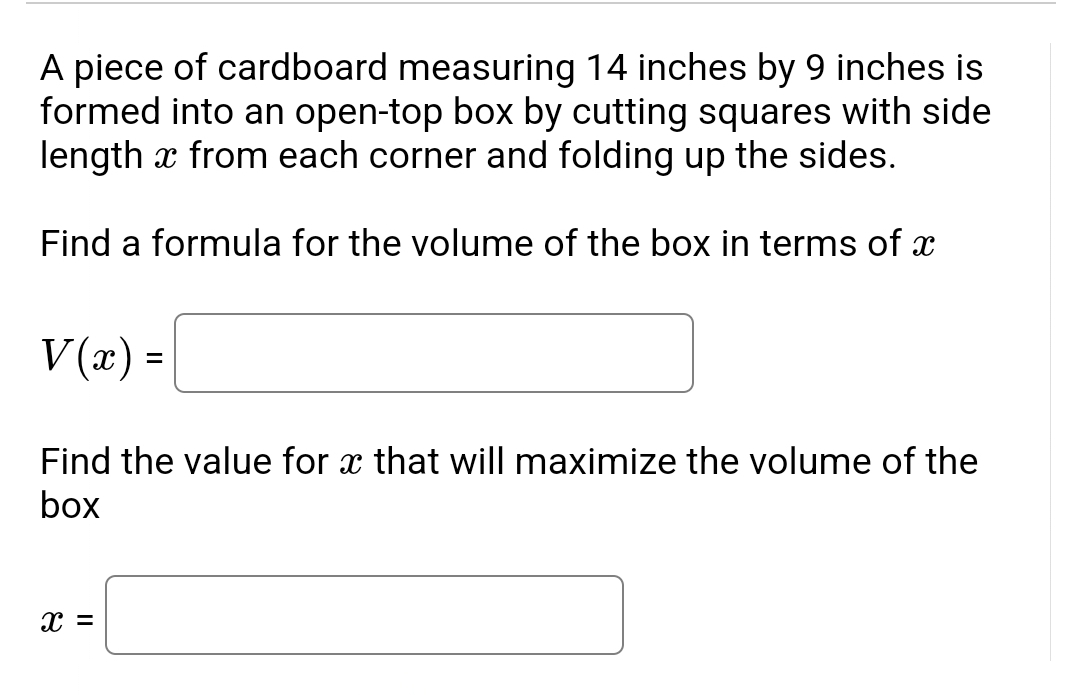 A piece of cardboard measuring 14 inches by 9 inches is
formed into an open-top box by cutting squares with side
length x from each corner and folding up the sides.
Find a formula for the volume of the box in terms of x
V(x) =
Find the value for x that will maximize the volume of the
box
X =
