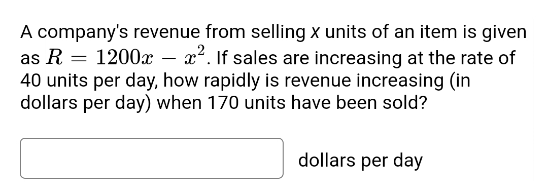 1200x
A company's revenue from selling x units of an item is given
as R
x².If sales are increasing at the rate of
40 units per day, how rapidly is revenue increasing (in
dollars per day) when 170 units have been sold?
dollars per day
