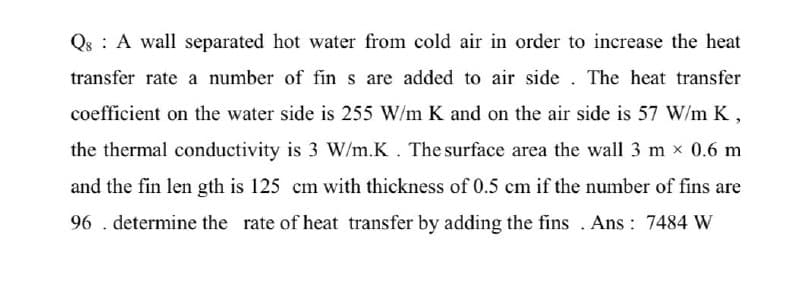 Qs A wall separated hot water from cold air in order to increase the heat
transfer rate a number of fin s are added to air side. The heat transfer
coefficient on the water side is 255 W/m K and on the air side is 57 W/m K,
the thermal conductivity is 3 W/m.K. The surface area the wall 3 m × 0.6 m
and the fin length is 125 cm with thickness of 0.5 cm if the number of fins are
96. determine the rate of heat transfer by adding the fins. Ans: 7484 W